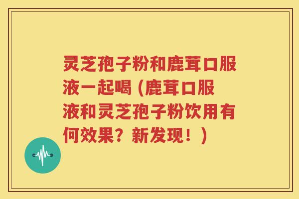 灵芝孢子粉和鹿茸口服液一起喝 (鹿茸口服液和灵芝孢子粉饮用有何效果？新发现！)