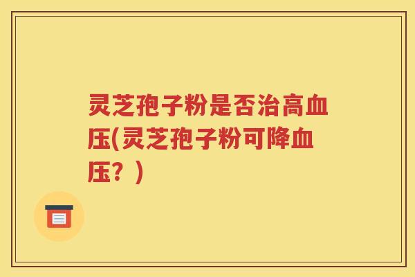 灵芝孢子粉是否治高血压(灵芝孢子粉可降血压？)