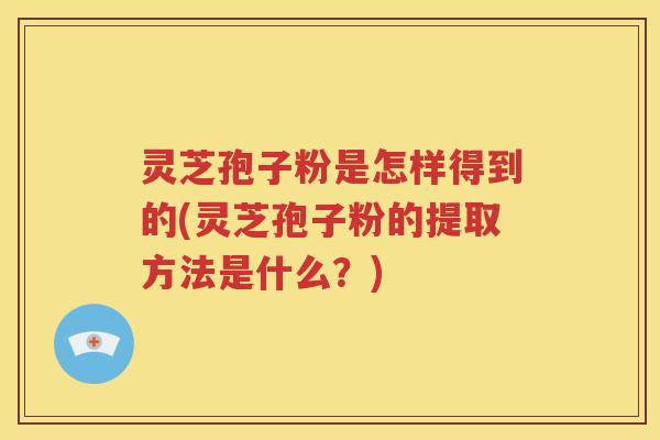 灵芝孢子粉是怎样得到的(灵芝孢子粉的提取方法是什么？)