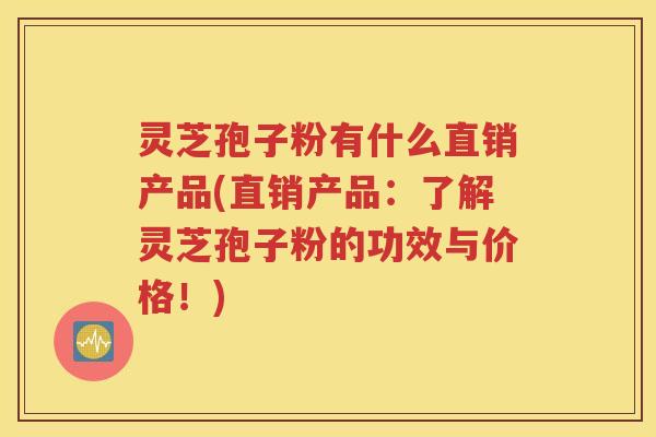 灵芝孢子粉有什么直销产品(直销产品：了解灵芝孢子粉的功效与价格！)