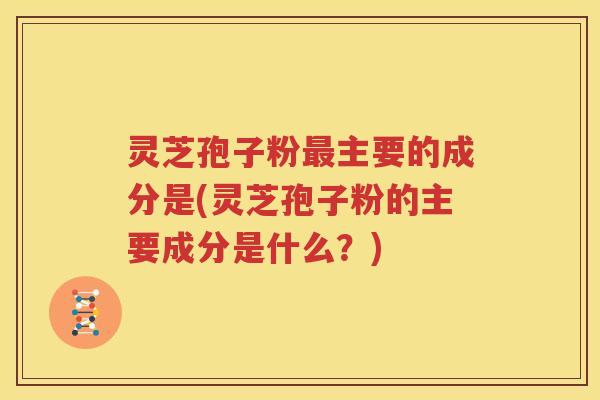 灵芝孢子粉最主要的成分是(灵芝孢子粉的主要成分是什么？)