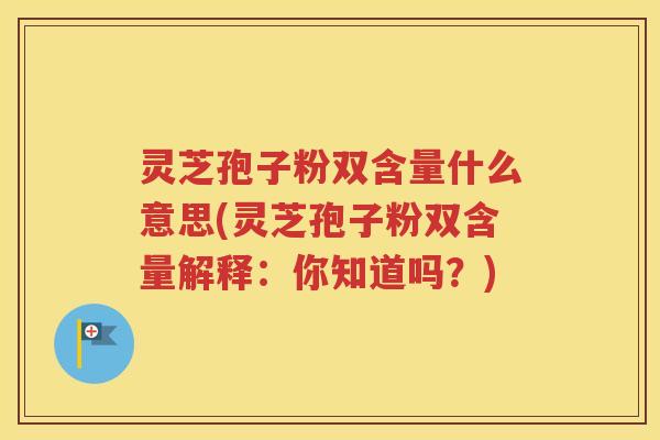 灵芝孢子粉双含量什么意思(灵芝孢子粉双含量解释：你知道吗？)