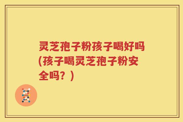 灵芝孢子粉孩子喝好吗(孩子喝灵芝孢子粉安全吗？)