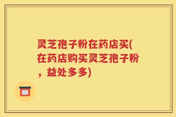 灵芝孢子粉在药店买(在药店购买灵芝孢子粉，益处多多)
