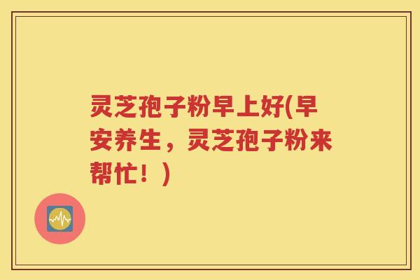 灵芝孢子粉早上好(早安养生，灵芝孢子粉来帮忙！)