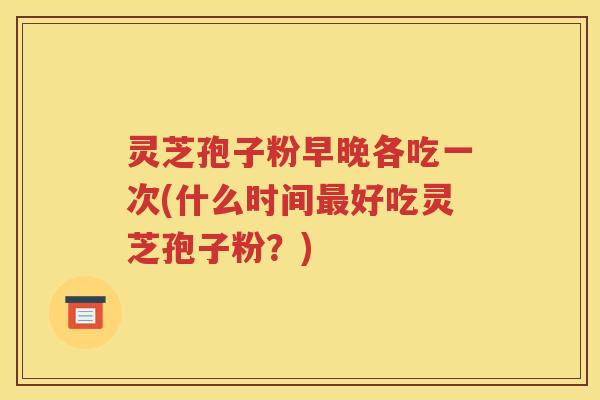 灵芝孢子粉早晚各吃一次(什么时间最好吃灵芝孢子粉？)