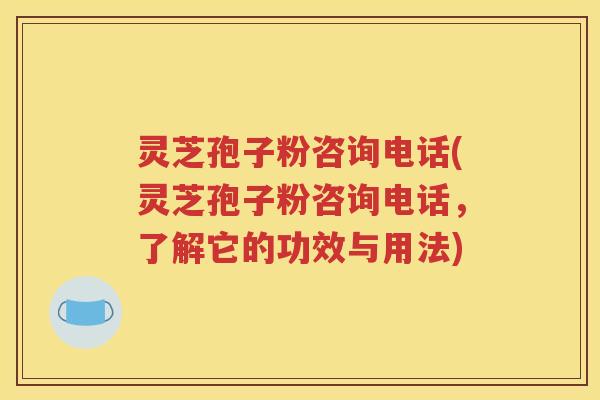 灵芝孢子粉咨询电话(灵芝孢子粉咨询电话，了解它的功效与用法)