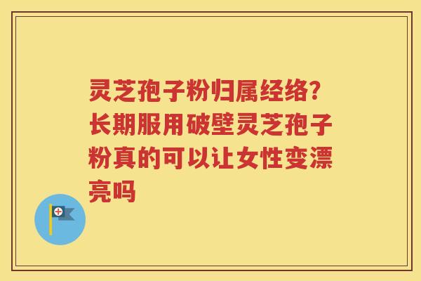 灵芝孢子粉归属经络？长期服用破壁灵芝孢子粉真的可以让女性变漂亮吗