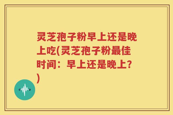 灵芝孢子粉早上还是晚上吃(灵芝孢子粉最佳时间：早上还是晚上？)