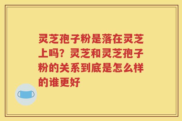 灵芝孢子粉是落在灵芝上吗？灵芝和灵芝孢子粉的关系到底是怎么样的谁更好