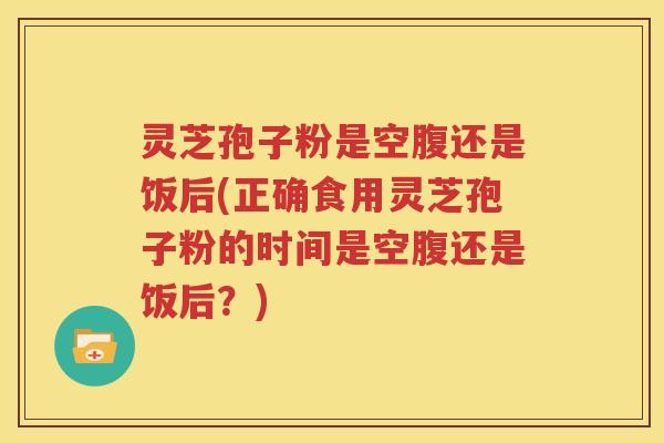 灵芝孢子粉是空腹还是饭后(正确食用灵芝孢子粉的时间是空腹还是饭后？)