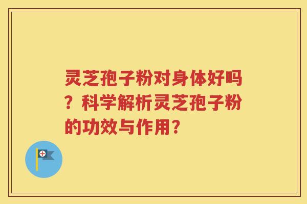 灵芝孢子粉对身体好吗？科学解析灵芝孢子粉的功效与作用？