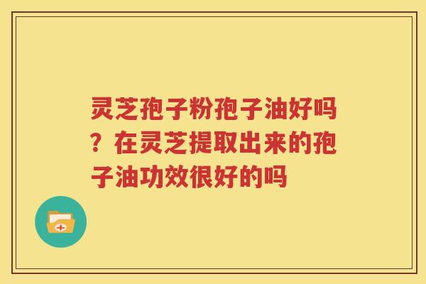 灵芝孢子粉孢子油好吗？在灵芝提取出来的孢子油功效很好的吗