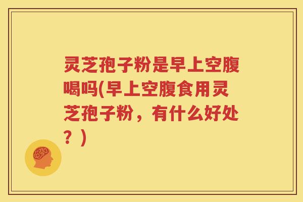 灵芝孢子粉是早上空腹喝吗(早上空腹食用灵芝孢子粉，有什么好处？)