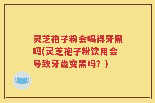 灵芝孢子粉会喝得牙黑吗(灵芝孢子粉饮用会导致牙齿变黑吗？)