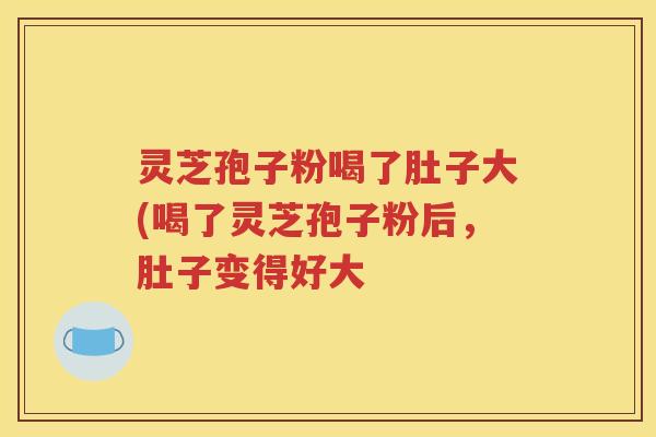 灵芝孢子粉喝了肚子大(喝了灵芝孢子粉后，肚子变得好大