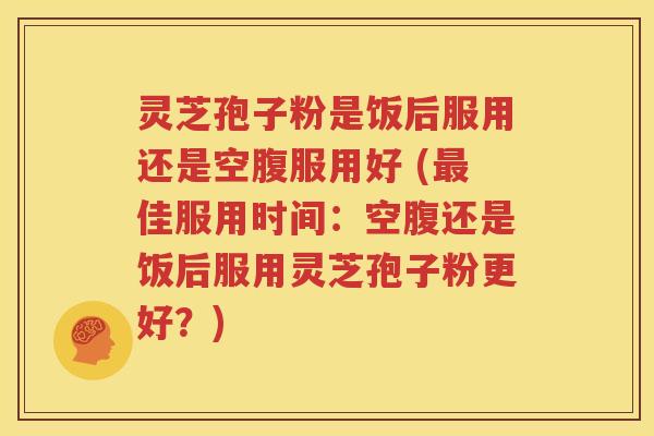 灵芝孢子粉是饭后服用还是空腹服用好 (最佳服用时间：空腹还是饭后服用灵芝孢子粉更好？)