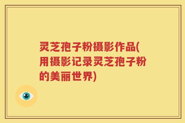 灵芝孢子粉摄影作品(用摄影记录灵芝孢子粉的美丽世界)