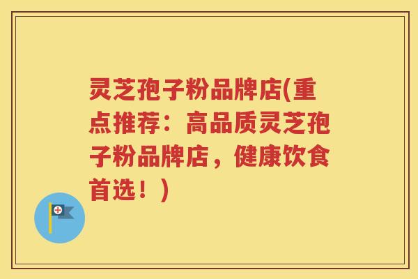 灵芝孢子粉品牌店(重点推荐：高品质灵芝孢子粉品牌店，健康饮食首选！)