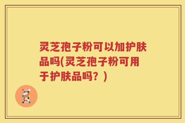 灵芝孢子粉可以加护肤品吗(灵芝孢子粉可用于护肤品吗？)