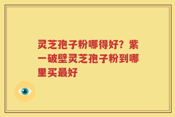 灵芝孢子粉哪得好？紫一破壁灵芝孢子粉到哪里买最好
