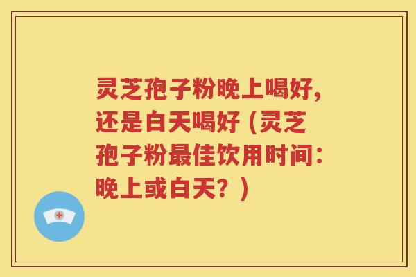 灵芝孢子粉晚上喝好,还是白天喝好 (灵芝孢子粉最佳饮用时间：晚上或白天？)