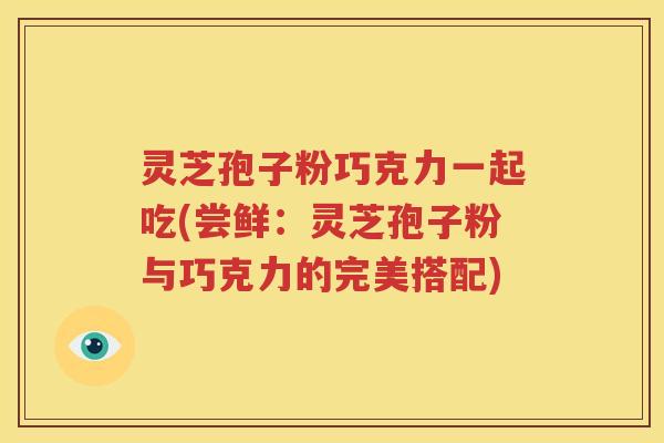 灵芝孢子粉巧克力一起吃(尝鲜：灵芝孢子粉与巧克力的完美搭配)