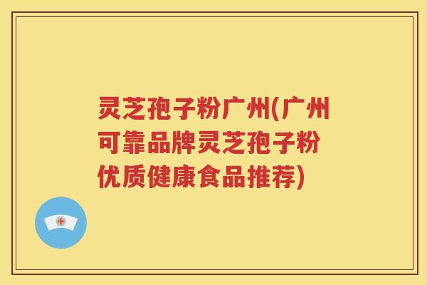 灵芝孢子粉广州(广州可靠品牌灵芝孢子粉 优质健康食品推荐)
