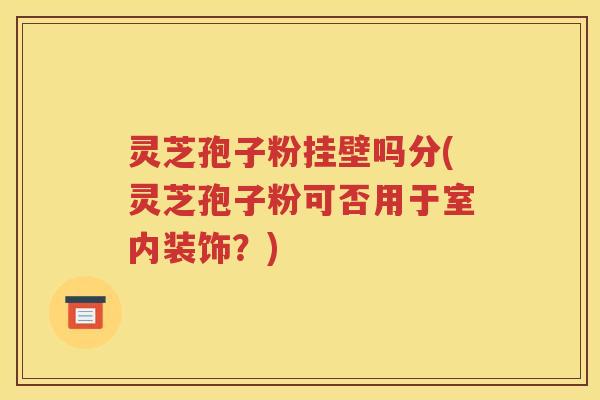 灵芝孢子粉挂壁吗分(灵芝孢子粉可否用于室内装饰？)