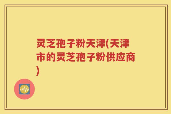 灵芝孢子粉天津(天津市的灵芝孢子粉供应商)