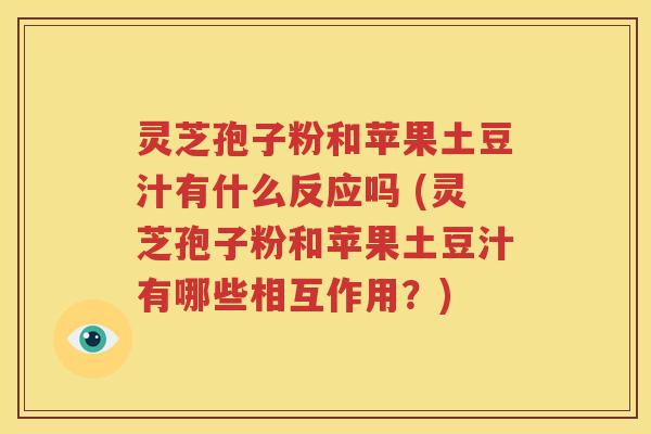 灵芝孢子粉和苹果土豆汁有什么反应吗 (灵芝孢子粉和苹果土豆汁有哪些相互作用？)
