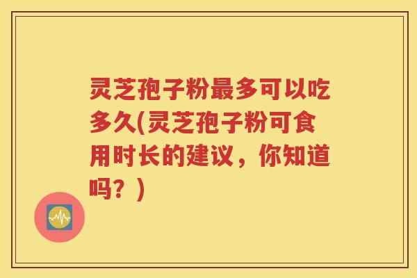灵芝孢子粉最多可以吃多久(灵芝孢子粉可食用时长的建议，你知道吗？)