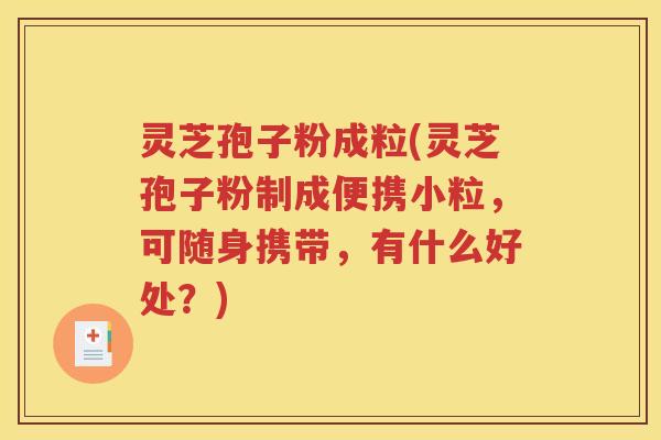 灵芝孢子粉成粒(灵芝孢子粉制成便携小粒，可随身携带，有什么好处？)