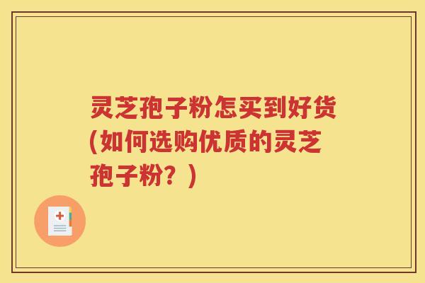 灵芝孢子粉怎买到好货(如何选购优质的灵芝孢子粉？)