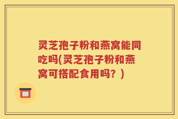 灵芝孢子粉和燕窝能同吃吗(灵芝孢子粉和燕窝可搭配食用吗？)