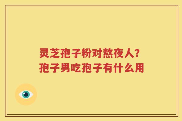 灵芝孢子粉对熬夜人？孢子男吃孢子有什么用