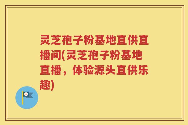 灵芝孢子粉基地直供直播间(灵芝孢子粉基地直播，体验源头直供乐趣)