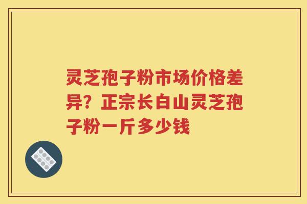 灵芝孢子粉市场价格差异？正宗长白山灵芝孢子粉一斤多少钱