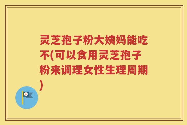 灵芝孢子粉大姨妈能吃不(可以食用灵芝孢子粉来调理女性生理周期)