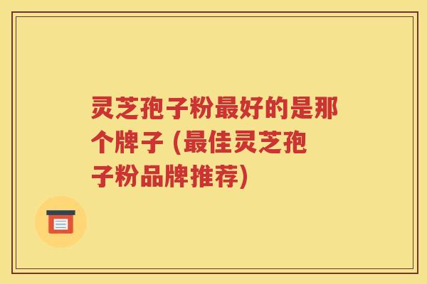 灵芝孢子粉最好的是那个牌子 (最佳灵芝孢子粉品牌推荐)