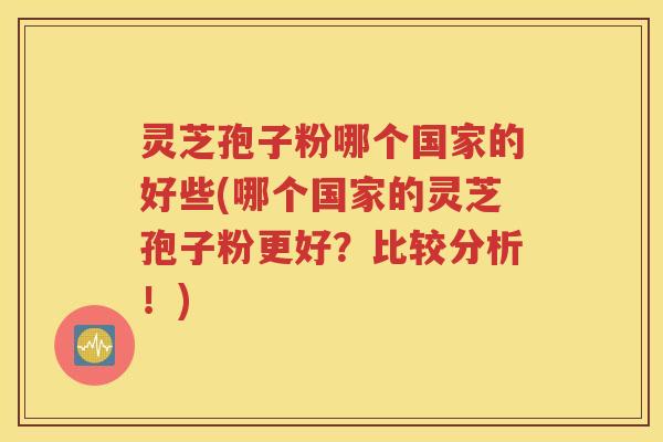 灵芝孢子粉哪个国家的好些(哪个国家的灵芝孢子粉更好？比较分析！)