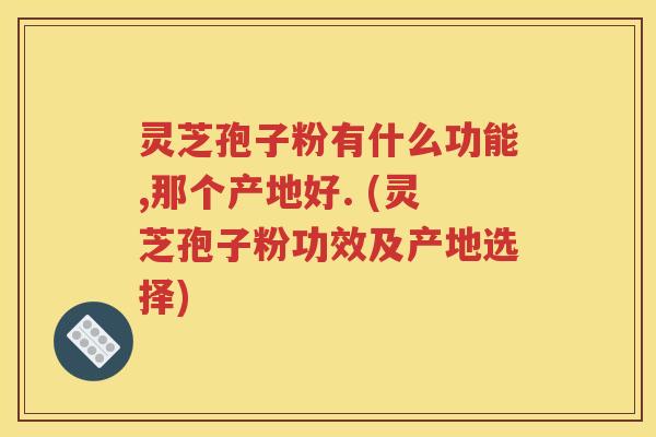 灵芝孢子粉有什么功能,那个产地好. (灵芝孢子粉功效及产地选择)