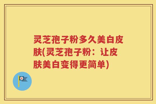 灵芝孢子粉多久美白皮肤(灵芝孢子粉：让皮肤美白变得更简单)