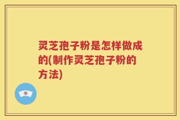 灵芝孢子粉是怎样做成的(制作灵芝孢子粉的方法)