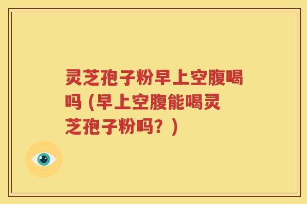 灵芝孢子粉早上空腹喝吗 (早上空腹能喝灵芝孢子粉吗？)