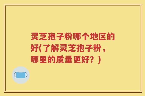灵芝孢子粉哪个地区的好(了解灵芝孢子粉，哪里的质量更好？)
