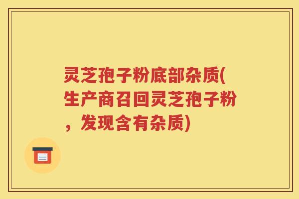 灵芝孢子粉底部杂质(生产商召回灵芝孢子粉，发现含有杂质)