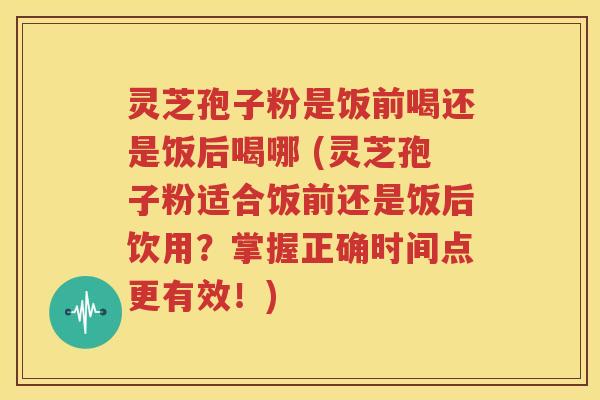 灵芝孢子粉是饭前喝还是饭后喝哪 (灵芝孢子粉适合饭前还是饭后饮用？掌握正确时间点更有效！)