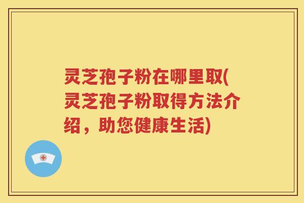 灵芝孢子粉在哪里取(灵芝孢子粉取得方法介绍，助您健康生活)