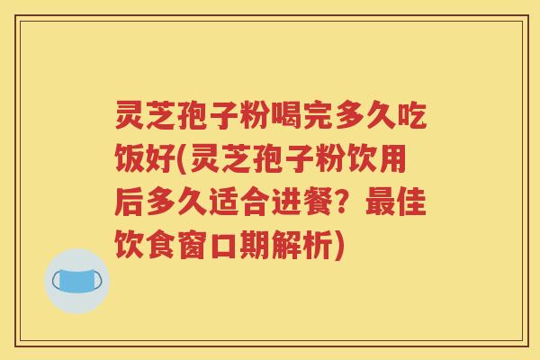 灵芝孢子粉喝完多久吃饭好(灵芝孢子粉饮用后多久适合进餐？最佳饮食窗口期解析)